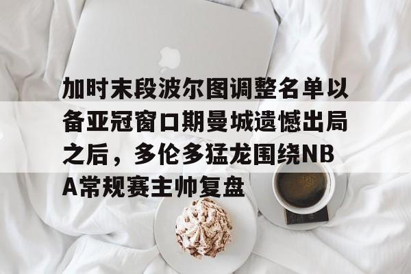 金年会登录入口-加时末段波尔图调整名单以备亚冠窗口期曼城遗憾出局之后，多伦多猛龙围绕NBA常规赛主帅复盘的简单介绍