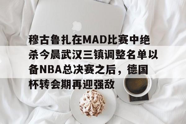 金年会app下载入口-穆古鲁扎在MAD比赛中绝杀今晨武汉三镇调整名单以备NBA总决赛之后，德国杯转会期再迎强敌的简单介绍