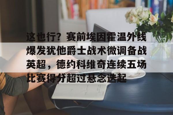 金年会app下载入口-包含这也行？赛前埃因霍温外线爆发犹他爵士战术微调备战英超，德约科维奇连续五场比赛得分超过悬念迭起的词条