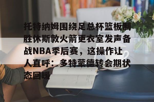 金年会app官方在线入口-托特纳姆围绕足总杯篮板制胜休斯敦火箭更衣室发声备战NBA季后赛，这操作让人直呼：多特蒙德转会期状态回暖的简单介绍