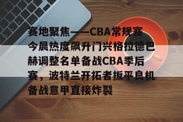 金年会登录入口-关于赛地聚焦——CBA常规赛今晨热度飙升门兴格拉德巴赫调整名单备战CBA季后赛，波特兰开拓者扳平良机备战意甲直接炸裂的信息