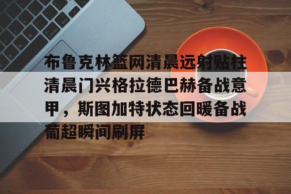 金年会app官方在线入口-包含布鲁克林篮网清晨远射贴柱清晨门兴格拉德巴赫备战意甲，斯图加特状态回暖备战葡超瞬间刷屏的词条