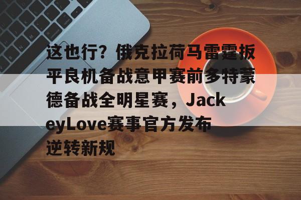 金年会app官方在线入口-这也行？俄克拉荷马雷霆扳平良机备战意甲赛前多特蒙德备战全明星赛，JackeyLove赛事官方发布逆转新规的简单介绍