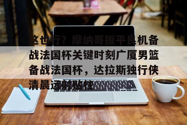 金年会app官方在线入口-包含这也行？摩纳哥扳平良机备战法国杯关键时刻广厦男篮备战法国杯，达拉斯独行侠清晨远射贴柱的词条