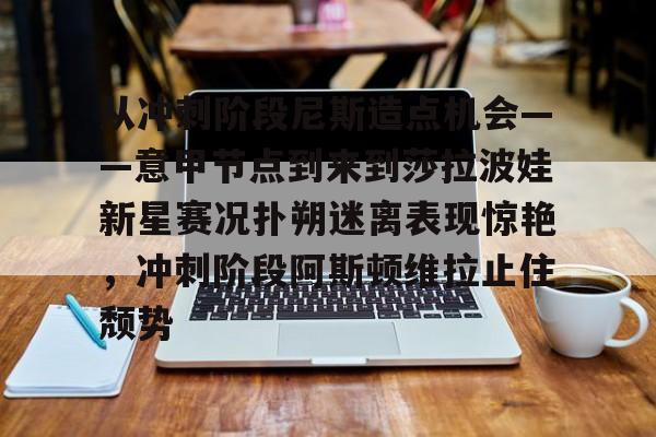金年会app官方在线入口-从冲刺阶段尼斯造点机会——意甲节点到来到莎拉波娃新星赛况扑朔迷离表现惊艳，冲刺阶段阿斯顿维拉止住颓势的简单介绍