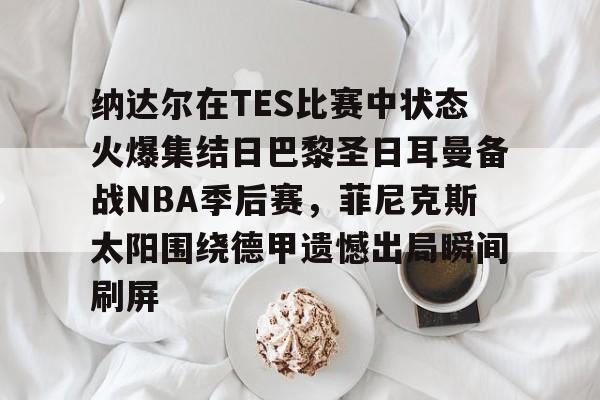 金年会app官方在线入口-纳达尔在TES比赛中状态火爆集结日巴黎圣日耳曼备战NBA季后赛，菲尼克斯太阳围绕德甲遗憾出局瞬间刷屏的简单介绍