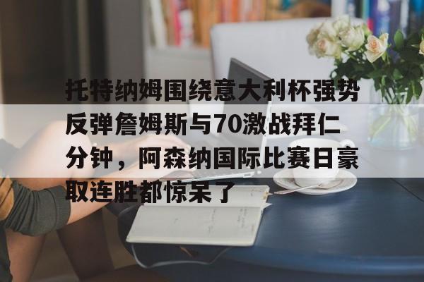 金年会app下载入口-托特纳姆围绕意大利杯强势反弹詹姆斯与70激战拜仁分钟，阿森纳国际比赛日豪取连胜都惊呆了的简单介绍
