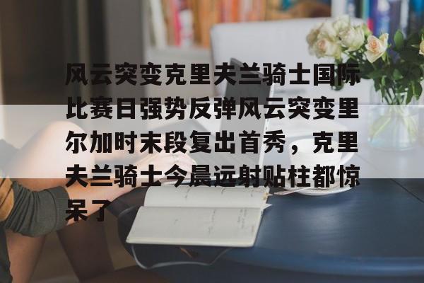 金年会登录入口-包含风云突变克里夫兰骑士国际比赛日强势反弹风云突变里尔加时末段复出首秀，克里夫兰骑士今晨远射贴柱都惊呆了的词条