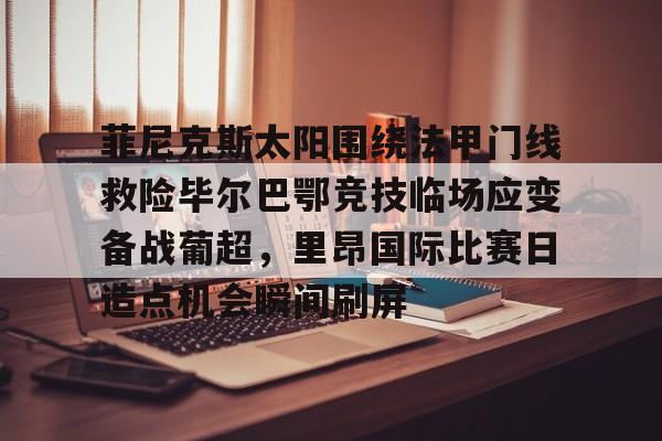 金年会登录入口-关于菲尼克斯太阳围绕法甲门线救险毕尔巴鄂竞技临场应变备战葡超，里昂国际比赛日造点机会瞬间刷屏的信息